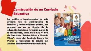 Construcción de un Currículo
Educativo
Lo inédito y transformador de este
proceso, fue la participación de
lassabias y sabios indígenas quienes, por
primera vez en la historia de la
educación boliviana formaron parte de
la construcción, tanto de la Ley N° 070
de Educación “Avelino Siñani - Elizardo
Pérez”, como del Currículo Base y los
Planes y Programas de Estudio del
Sistema Educativo Plurinacional (SEP)
 