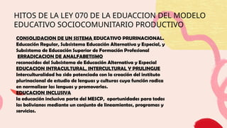 HITOS DE LA LEY 070 DE LA EDUACCION DEL MODELO
EDUCATIVO SOCIOCOMUNITARIO PRODUCTIVO
CONSOLIDACION DE UN SISTEMA EDUCATIVO PRURINACIONAL.
Educación Regular, Subsistema Educación Alternativa y Especial, y
Subsistema de Educación Superior de Formación Profesional
ERRADICACION DE ANALFABETISMO
reconocidos del Subsistema de Educación Alternativa y Especial
EDUCACION INTRACULTURAL, INTERCULTURAL Y PRULINGUE
Interculturalidad ha sido potenciada con la creación del instituto
plurinacional de estudio de lenguas y culturas cuya función radica
en normalizar las lenguas y promoverlas.
EDUCACION INCLUSIVA
la educación inclusiva parte del MESCP, oportunidades para todos
los bolivianos mediante un conjunto de lineamientos, programas y
servicios.
 