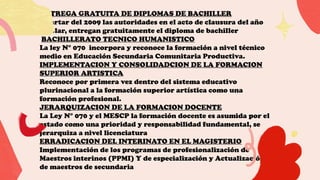 ENTREGA GRATUITA DE DIPLOMAS DE BACHILLER
Apartar del 2009 las autoridades en el acto de clausura del año
escolar, entregan gratuitamente el diploma de bachiller
BACHILLERATO TECNICO HUMANISTICO
La ley N° 070 incorpora y reconoce la formación a nivel técnico
medio en Educación Secundaria Comunitaria Productiva.
IMPLEMENTACION Y CONSOLIDADCION DE LA FORMACION
SUPERIOR ARTISTICA
Reconoce por primera vez dentro del sistema educativo
plurinacional a la formación superior artística como una
formación profesional.
JERARQUIZACION DE LA FORMACION DOCENTE
La Ley N° 070 y el MESCP la formación docente es asumida por el
estado como una prioridad y responsabilidad fundamental, se
jerarquiza a nivel licenciatura
ERRADICACION DEL INTERINATO EN EL MAGISTERIO
Implementación de los programas de profesionalización de
Maestros interinos (PPMI) Y de especialización y Actualización
de maestros de secundaria
 