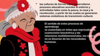  las culturas de tierras bajas desarrollaron
procesos educativos acordes al entorno y
actividades tales como la pesca, la caza y la
recolección, a partir de las cuales se generaron
sistemas simbólicos de transmisión cultural.
El sentido de estos procesos de
aprendizaje
se sustentaba en mitos que expresaban la
cosmovisión biocéntrica y las
relaciones multidimensionales, las cuales
no se disocian de las necesidades
humanas.
 
