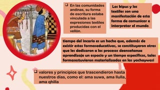  valores y principios que trascendieron hasta
nuestros días, como el: ama suwa, ama llulla,
ama qhilla
 En las comunidades
andinas, su forma
de escritura estaba
vinculada a las
expresiones textiles
producidas con el
vellón.
Los kipus y los
textiles son una
manifestación de esta
forma de comunicar e
interpretar el mundo.
tiempo del incario es un hecho que, además de
existir estas formaseducativas, se constituyeron otras
que les dedicaron a los procesos deenseñanza
aprendizaje un espacio y un tiempo específicos, tales
formasestuvieron materializadas en las yachaywasi
 