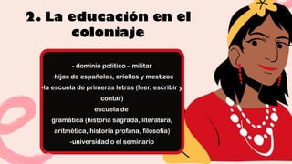 2. La educación en el
coloniaje
- dominio político – militar
-hijos de españoles, criollos y mestizos
-la escuela de primeras letras (leer, escribir y
contar)
escuela de
gramática (historia sagrada, literatura,
aritmética, historia profana, filosofía)
-universidad o el seminario
 