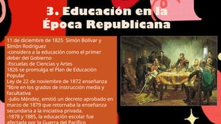 3. Educación en la
Época Republicana
11 de diciembre de 1825 Simón Bolívar y
Simón Rodríguez
-considera a la educación como el primer
deber del Gobierno
-Escuelas de Ciencias y Artes
1826 se promulga el Plan de Educación
Popular
Ley de 22 de noviembre de 1872 enseñanza
“libre en los grados de instrucción media y
facultativa
-Julio Méndez, emitió un decreto aprobado en
marzo de 1879 que retornaba la enseñanza
secundaria a la iniciativa privada.
-1878 y 1885, la educación escolar fue
 