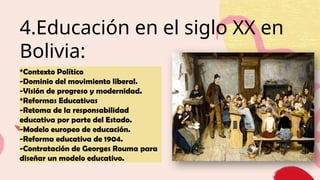 4.Educación en el siglo XX en
Bolivia:
*Contexto Político
-Dominio del movimiento liberal.
-Visión de progreso y modernidad.
*Reformas Educativas
-Retoma de la responsabilidad
educativa por parte del Estado.
-Modelo europeo de educación.
-Reforma educativa de 1904.
-Contratación de Georges Rouma para
diseñar un modelo educativo.
 