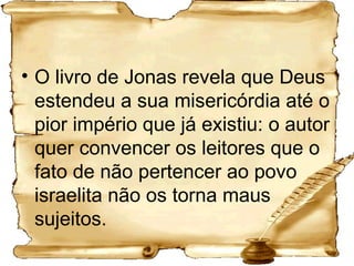 O livro de Jonas revela que Deus estendeu a sua misericórdia até o pior império que já existiu: o autor quer convencer os leitores que o fato de não pertencer ao povo israelita não os torna maus sujeitos. 