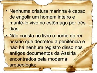 Nenhuma criatura marinha é capaz de engolir um homem inteiro e mantê-lo vivo no estômago por três dias;  Não consta no livro o nome do rei assírio que decretou a penitência e não há nenhum registro disso nos antigos documentos da Assíria encontrados pela moderna arqueologia; 
