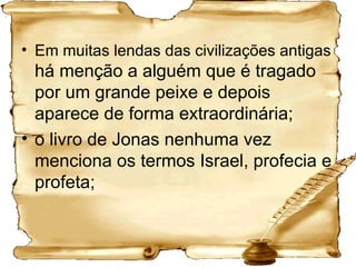Em muitas lendas das civilizações antigas  há menção a alguém que é tragado por um grande peixe e depois aparece de forma extraordinária;  o livro de Jonas nenhuma vez menciona os termos Israel, profecia e profeta; 