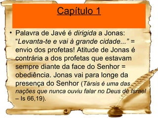 Capítulo 1 Palavra de Javé é  dirigida  a Jonas: “ Levanta-te e vai à grande cidade...” =  envio dos profetas! Atitude de Jonas é contrária a dos profetas que estavam sempre diante da face do Senhor = obediência. Jonas vai para longe da presença do Senhor  ( Társis é uma das nações que nunca ouviu falar no Deus de Israel –  Is 66,19). 