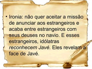 Ironia: não quer aceitar a missão de anunciar aos estrangeiros e acaba entre estrangeiros com seus deuses no navio. E esses estrangeiros, idólatras  reconhecem Javé.  Eles revelam a face de Javé. 