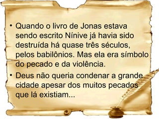 Quando o livro de Jonas estava sendo escrito Nínive já havia sido destruída há quase três séculos, pelos babilônios. Mas ela era símbolo do pecado e da violência.  Deus não queria condenar a grande cidade apesar dos muitos pecados que lá existiam... 