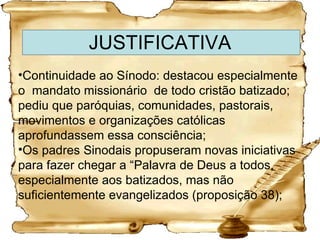 JUSTIFICATIVA Continuidade ao Sínodo: destacou especialmente o  mandato missionário  de todo cristão batizado; pediu que paróquias, comunidades, pastorais, movimentos e organizações católicas aprofundassem essa consciência; Os padres Sinodais propuseram novas iniciativas para fazer chegar a “Palavra de Deus a todos, especialmente aos batizados, mas não suficientemente evangelizados (proposição 38); 