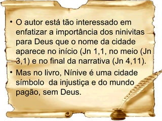 O autor está tão interessado em enfatizar a importância dos ninivitas para Deus que o nome da cidade aparece no início (Jn 1,1, no meio (Jn 3,1) e no final da narrativa (Jn 4,11). Mas no livro, Nínive é uma cidade símbolo  da injustiça e do mundo pagão, sem Deus. 