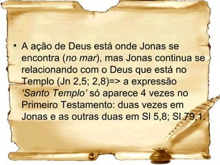 A ação de Deus está onde Jonas se encontra ( no mar ), mas Jonas continua se relacionando com o Deus que está no Templo (Jn 2,5; 2,8)=> a expressão  ‘Santo Templo’  só aparece 4 vezes no Primeiro Testamento: duas vezes em Jonas e as outras duas em Sl 5,8; Sl 79,1.   