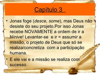 Capítulo 3  Jonas foge ( desce, some ), mas Deus não desiste do seu projeto.Por isso Jonas  recebe NOVAMENTE a ordem de ir a Nínive! Levantar-se  e ir = assumir a missão, o projeto de Deus que só se realiza/concretiza  com a participação humana. E ele vai e a missão se realiza com sucesso. 