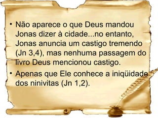 Não aparece o que Deus mandou Jonas dizer à cidade...no entanto, Jonas anuncia um castigo tremendo (Jn 3,4), mas nenhuma passagem do livro Deus mencionou castigo.  Apenas que Ele conhece a iniqüidade dos ninivitas (Jn 1,2).  