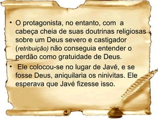 O protagonista, no entanto, com  a cabeça cheia de suas doutrinas religiosas sobre um Deus severo e castigador ( retribuição)  não conseguia entender o perdão como gratuidade de Deus. Ele colocou-se no lugar de Javé, e se fosse Deus, aniquilaria os ninivitas. Ele esperava que Javé fizesse isso. 