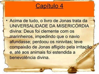 Capítulo 4 Acima de tudo, o livro de Jonas trata da UNIVERSALIDADE DA MISERICÓRDIA divina: Deus foi clemente com os marinheiros, impedindo que o navio afundasse; perdoou os ninivitas; teve compaixão de Jonas afligido pela irritação e, até aos animais foi estendida a benevolência divina. 