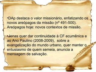 DAp destaca o valor missionário, enfatizando os novos areópagos da missão (nº 491-500). Areópagos hoje: novos contextos de missão. Jonas quer dar continuidade à CF ecumênica e ao Ano Paulino (2008-2009),  sobre a evangelização do mundo urbano, quer manter o entusiasmo de quem semeia, anuncia a mensagem de salvação. 