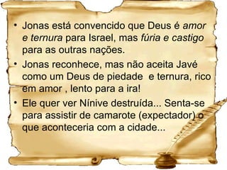 Jonas está convencido que Deus é  amor e ternura  para Israel, mas  fúria e castigo  para as outras nações.  Jonas reconhece, mas não aceita Javé como um Deus de piedade  e ternura, rico em amor , lento para a ira!  Ele quer ver Nínive destruída... Senta-se para assistir de camarote (expectador) o que aconteceria com a cidade... 