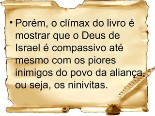 Porém, o clímax do livro é mostrar que o Deus de Israel é compassivo até mesmo com os piores inimigos do povo da aliança, ou seja, os ninivitas. 