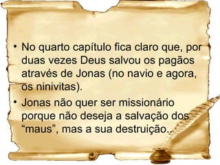 No quarto capítulo fica claro que, por duas vezes Deus salvou os pagãos através de Jonas (no navio e agora, os ninivitas). Jonas não quer ser missionário porque não deseja a salvação dos “maus”, mas a sua destruição.. 