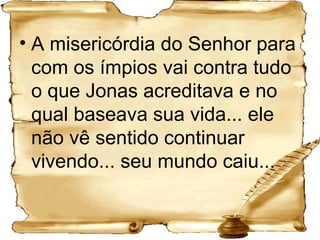 A misericórdia do Senhor para com os ímpios vai contra tudo o que Jonas acreditava e no qual baseava sua vida... ele não vê sentido continuar vivendo... seu mundo caiu...  
