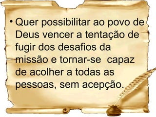 Quer possibilitar ao povo de Deus vencer a tentação de fugir dos desafios da missão e tornar-se  capaz de acolher a todas as pessoas, sem acepção.   