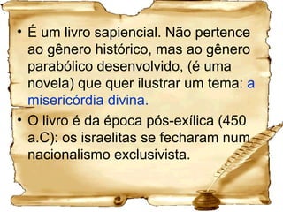 É um livro sapiencial. Não pertence ao gênero histórico, mas ao gênero parabólico desenvolvido, (é uma novela) que quer ilustrar um tema:  a misericórdia divina. O livro é da época pós-exílica (450 a.C): os israelitas se fecharam num nacionalismo exclusivista.  