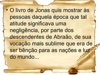 O livro de Jonas quis mostrar às pessoas daquela época que tal atitude significava uma negligência, por parte dos descendentes de Abraão, de sua vocação mais sublime que era de ser bênção para as nações e luz do mundo... 