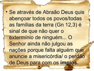 Se através de Abraão Deus quis abençoar todos os povos/todas as famílias da terra (Gn 12,3) é sinal de que não quer o extermínio de ninguém... O Senhor ainda não julgou as nações porque falta alguém que anuncie a misericórdia/ o perdão de Deus para com os  ímpios. 