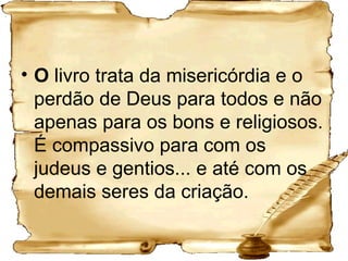 O  livro trata da misericórdia e o perdão de Deus para todos e não apenas para os bons e religiosos. É compassivo para com os judeus e gentios... e até com os demais seres da criação. 