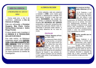 Coma cada ano, o día 4 de
novembro , celébrase o Día da
Ciencia en Galego.
Este ano adiícaselle a Christian
Huygens, Max Plank, Carlos
Gómez-Reino Carnota e Isidro
Parga Pondal.
O tema elexido para investigar é
A CIENCIA E A TECNOLOXÍA
DA LUZ E DO SOLO.
Con este motivo, na Biblioteca
poderedes atopar unha EXPOSI-
CIÓN CON BIBLIOGRAFÍA SO-
BRE CIENCIA, onde se inclúen
materiais especialmente relacio-
nados coa física e a luz, nos que
podedes apoiarvos para realizar
os vosos proxectos ou tarefas de
investigación.
MES DA CIENCIA
Como sabedes, este ano estamos
a traballar o CINE, como medio para
propiciar a alfabetización múltiple. Por
este motivo, durante o mes que nos
ocupa, NOVEMBRO, nós ímosllo adi-
car tamén á CIENCIA FICCIÓN. Así
durante OS RECREOS DE CIENCIA
poderedes vir descubrir anaquiños dal-
gunhas das películas infantís máis re-
coñecidas e famosas neste xénero, e
que todos debemos ter no noso re-
cordo.
PELÍCULAS
Triloxía: Regreso al Futu-
ro (1985-1990)
O adolescente Marty McFly
é amigo de Doc, un científi-
co ao que todos toman por
tolo. Cando Doc crea unha
máquina para viaxar no
tempo, un erro fortuíto fai
que Marty chegue a 1955, ano no que os
seus futuros pais aínda non se coñeceron.
Despois de impedir o seu primeiro en-
contro, deberá conseguir que se coñezan
e casen; pola contra, a súa existencia non
sería posible.
A TECNOLOXÍA DA LUZ E O
SOLO
A CIENCIA FICCIÓN As aventuras de Pea-
body e Sherman (2014)
O Sr. Peabody, o can
máis exitoso do mundo,
e o seu traste fillo Sher-
man, van utilizar a súa
máquina do tempo para
embarcarse na aventura máis escan-
dalosa que se viu xamais. Con todo,
nun desafortunado accidente, Sher-
man móstralle a máquina á súa amiga
Penny para impresionala e acaban
creando un buraco no universo, provo-
cando o caos nos acontecementos
máis importantes da historia.
Cariño, encollín aos ne-
nos (1989)
Wayne Szalinski é un
científico e inventor que
desenvolve unha máqui-
na que permite encoller o
tamaño dos obxectos.
Unha pelota de béisbol activa acciden-
talmente a máquina sobre os seus fi-
llos, que vivirán unha auténtica aventu-
ra tentando atravesar o céspede do
xardín ata a casa, convertido agora
nunha auténtica xungla para eles.
 