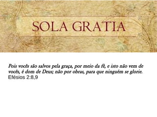 Pois vocês são salvos pela graça, por meio da fé, e isto não vem de
vocês, é dom de Deus; não por obras, para que ninguém se glorie.
Efésios 2:8,9
 