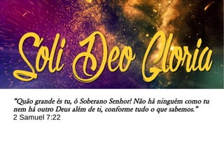 “Quão grande és tu, ó Soberano Senhor! Não há ninguém como tu
nem há outro Deus além de ti, conforme tudo o que sabemos.”
2 Samuel 7:22
 