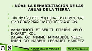  NÓAJ: LA REHABILITACIÓN DE LAS
AGUAS DE LA TIERRA

 ‫עֹוד‬ ‫ָּר‬‫ש‬ָּ‫ב‬‫ָּל־‬‫כ‬ ‫ת‬ֵ‫ָּר‬‫כ‬ִ ‫א־י‬ֹ ‫ְּל‬‫ו‬ ‫ֶם‬‫כ‬ְּ‫ִת‬‫א‬ ‫י‬ִ‫ית‬ִ‫ְּר‬‫ב‬‫ֶת־‬‫א‬ ‫י‬ִ‫ֹת‬ ‫ִמ‬‫ק‬ֲ‫ה‬ַ‫ו‬
‫ץ‬ֶ‫ָּר‬‫א‬ָּ‫ה‬ ‫ֵת‬‫ח‬ַ‫ש‬ְּ‫ל‬ ‫ַבּול‬‫מ‬ ‫עֹוד‬ ‫ֶה‬ ‫ְּי‬‫ה‬ִ ‫א־י‬ֹ ‫ְּל‬‫ו‬ ‫ַבּול‬‫מ‬ַ‫ה‬ ‫ֵי‬‫מ‬ִ‫מ‬

 VAHAKIMOTÍ ET-BERITÍ ITTEJÉM VELÓ-
IKKARÉT KOL
BASÁR ÖD MIMMÉ HAMMABBÚL VELO-
IHIÉH ÖD MABBÚL LESHAJÉT HAÁRETZ
Moreh Meir CanalesKehilah Melech Hakavod
 