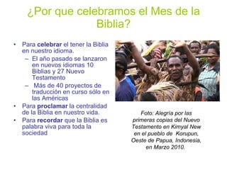 ¿Por que celebramos el Mes de la Biblia? Para  celebrar  el tener la Biblia en nuestro idioma. El año pasado se lanzaron en nuevos idiomas 10 Biblias y 27 Nuevo Testamento  Más de 40 proyectos de traducción en curso sólo en las Américas Para  proclamar  la centralidad de la Biblia en nuestro vida. Para  recordar  que la Biblia es palabra viva para toda la sociedad Foto: Alegría por las primeras copias del Nuevo Testamento en Kimyal New en el pueblo de  Korupun, Oeste de Papua, Indonesia, en Marzo 2010.   