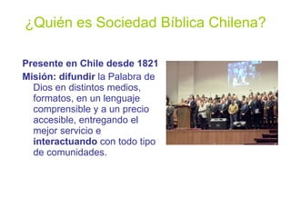 ¿Quién es Sociedad Bíblica Chilena? Presente en Chile desde 1821 Misión: difundir  la Palabra de Dios en distintos medios, formatos, en un lenguaje comprensible y a un precio accesible, entregando el mejor servicio e  interactuando  con todo tipo de comunidades. 