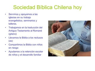 Sociedad Bíblica Chilena hoy Servimos y apoyamos a las iglesias en su trabajo evangelistico, seminarios y talleres. Trabajamos en la traducción del Antiguo Testamento al Romané (gitano) Llevamos la Biblia a los reclusos (as) Compartimos la Biblia con niños en riesgo Ayudamos a la retención escolar de niños y el desarrollo familiar 