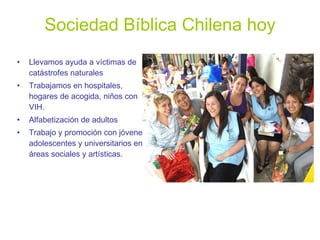 Sociedad Bíblica Chilena hoy Llevamos ayuda a víctimas de catástrofes naturales Trabajamos en hospitales, hogares de acogida, niños con VIH. Alfabetización de adultos Trabajo y promoción con jóvenes, adolescentes y universitarios en áreas sociales y artísticas. 