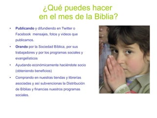 ¿Qué puedes hacer  en el mes de la Biblia? Publicando  y difundiendo en Twitter o Facebook  mensajes, fotos y videos que publicamos. Orando  por la Sociedad Bíblica, por sus trabajadores y   por los programas sociales y evangelísticos Ayudando económicamente haciéndote socio (obteniendo beneficios) Comprando en nuestras tiendas y librerías asociadas y así subvencionas la Distribución de Bíblias y financias nuestros programas sociales. 