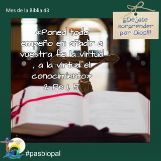 «Poned todo
empeño en añadir a
vuestra fe la virtud
, a la virtud el
conocimiento»
2 Pe 1, 5
#pasbiopal
Mes de la Biblia 43
 
