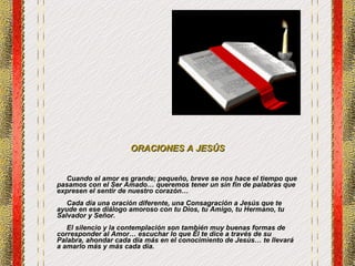 ORACIONES A JESÚS Cuando el amor es grande; pequeño, breve se nos hace el tiempo que pasamos con el Ser Amado… queremos tener un sin fin de palabras que expresen el sentir de nuestro corazón…  Cada día una oración diferente, una Consagración a Jesús que te ayude en ese diálogo amoroso con tu Dios, tu Amigo, tu Hermano, tu Salvador y Señor. El silencio y la contemplación son también muy buenas formas de corresponder al Amor… escuchar lo que Él te dice a través de su Palabra, ahondar cada día más en el conocimiento de Jesús… te llevará a amarlo más y más cada día. 