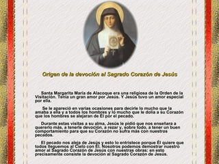 Origen de la devoción al Sagrado Corazón de Jesús   Santa Margarita María de Alacoque era una religiosa de la Orden de la Visitación. Tenía un gran amor por Jesús. Y Jesús tuvo un amor especial por ella.   Se le apareció en varias ocasiones para decirle lo mucho que la amaba a ella y a todos los hombres y lo mucho que le dolía a su Corazón que los hombres se alejaran de Él por el pecado.  Durante estas visitas a su alma, Jesús le pidió que nos enseñara a quererlo más, a tenerle devoción, a rezar y, sobre todo, a tener un buen comportamiento para que su Corazón no sufra más con nuestros pecados.     El pecado nos aleja de Jesús y esto lo entristece porque Él quiere que todos lleguemos al Cielo con Él. Nosotros podemos demostrar nuestro amor al Sagrado Corazón de Jesús con nuestras obras: en esto precisamente consiste la devoción al Sagrado Corazón de Jesús.  