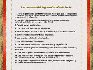 Las promesas del Sagrado Corazón de Jesús: Jesús le prometió a Santa Margarita de Alacoque, que si un apersona comulgaba los primeros viernes de mes, durante nueve meses seguidos, le concedería lo siguiente: 1. Les daré todas las gracias necesarias a su estado [casado(a), soltero(a), viudo(a) o consagrado(a) a Dios.] 2. Pondré paz en sus familias. 3. Los consolaré en todas las aflicciones. 4. Seré su refugio durante la vida y, sobre todo, a la hora de la muerte. 5. Bendeciré abundantemente sus empresas. 6. Los pecadores hallarán misericordia. 7. Los tibios se harán fervorosos. 8. Los fervorosos se elevarán rápidamente a gran perfección. 9. Bendeciré los lugares donde la imagen de mi Corazón sea expuesta y venerada. 10. Les daré la gracia de mover los corazones más endurecidos. 11. Las personas que propaguen esta devoción tendrán su nombre escrito en mi Corazón y jamás será borrado de Él. 12. La gracia de la penitencia final: es decir, no morirán en desgracia y sin haber recibido los Sacramentos. 