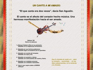 UN CANTO A MI AMADO: “ El que canta ora dos veces” , decía San Agustín.  El canto es el afecto del corazón hecho música.  Una hermosa manifestación hacia el ser amado.  Salmos 150 Salmo de alabanza      1 ¡Aleluya! Alabad a Dios en su santuario;          alabadle en su majestuoso firmamento.            2  Alabadle por sus hechos poderosos;          alabadle según la excelencia de su grandeza.            3  Alabadle con sonido de trompeta;          alabadle con arpa y lira.            4  Alabadle con pandero y danza;          alabadle con instrumentos de cuerda y flauta.            5  Alabadle con címbalos sonoros;          alabadle con címbalos resonantes.            6  Todo lo que respira alabe al SEÑOR.          ¡Aleluya! Hoy tu Amado te canta a ti… abre tu corazón… escúchale…  en los días subsecuentes, tú le cantarás a tu Amado. 