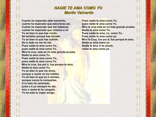 NADIE TE AMA COMO YO  Martín Valverde Cuanto he esperado este momento,  cuánto he esperado que estuvieras así. Cuánto he esperado que me hablaras,  cuánto he esperado que vinieras a mi.  Yo sé bien lo que has vivido.  Sé también porqué has llorado.  Yo sé bien lo que has sufrido.  De tu lado no me he ido.  Pues nadie te ama como Yo,  pues nadie te ama como Yo.  Mira la cruz, esta es mi más grande prueba. Nadie te ama como Yo.  Pues nadie te ama como Yo,  pues nadie te ama como Yo.  Mira la cruz, fue por ti, fue porque te amo. Nadie te ama como Yo.  Yo se bien lo que me dices,  aunque a veces no me hables.  Yo sé bien lo que en ti sientes,  aunque nunca lo compartes. A tu lado he caminado,  junto a ti yo siempre he ido.  Aún a veces te he cargado,  Yo he sido tu mejor amigo. Pues nadie te ama como Yo,  pues nadie te ama como Yo.  Mira la cruz esta es mi más grande prueba. Nadie te ama como Yo.  Pues nadie te ama, no, como Yo.  Pues nadie te ama como yo.  Mira la Cruz, fue por ti, fue porque te amo. Nadie te ama como yo.  Nadie te ama ni te amará,  nadie te ama como yo.  