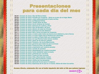 Día 01 -  Corazón de Jesús: Hijo del Eterno Padre   Día 02 -  Corazón de Jesús, formado por el Espíritu   Santo en el seno de la Virgen Madre Día 03 -  Corazón de Jesús, unido sustancialmente al Verbo de Dios   Día 04 -  Corazón de Jesús, de Majestad Infinita   Día 05 -  Corazón de Jesús, Templo Santo de Dios   Día 06 -  Corazón de Jesús, Horno Ardiente de Caridad Día 07 -  Corazón de Jesús, Santuario de Justicia y Amor Día 08 -  Corazón de Jesús, lleno de Bondad y de Amor   Día 09 -  Corazón de Jesús, Abismo de todas las Virtudes   Día 10 -  Corazón de Jesús, Dignísimo de toda Alabanza Día 11 -  Corazón de Jesús, Rey y Centro de todos los corazones   Día 12 -  Corazón de Jesús, en quien están todos los tesoros de la Sabiduría y de la Ciencia   Día 13 -  Corazón de Jesús, en quien habita toda la Plenitud de la Divinidad   Día 14 -  Corazón de Jesús, en quien el Padre halló sus complacencias  Día 15 -  Corazón de Jesús, de cuya Plenitud todos hemos recibido   Día 16 -  Corazón de Jesús, deseo de los eternos collados   Día 17 -  Corazón de Jesús, Paciente y de mucha Misericordia   Día 18 -  Corazón de Jesús, generoso para todos los que te invocan   Día 19 -  Corazón de Jesús, Fuente de Vida y de Santidad   Día 20 -  Corazón de Jesús, propiciación por nuestros pecados   Día 21 -  Corazón de Jesús, saciado de oprobios   Día 22 -  Corazón de Jesús, despedazado por nuestros pecados   Día 23 -  Corazón de Jesús, hecho obediente hasta la muerte   Día 24 -  Corazón de Jesús, perforado por una lanza   Día 25 -  Corazón de Jesús, Fuente de todo consuelo   Día 26 -  Corazón de Jesús, Vida y Resurrección nuestra   Día 27 -  Corazón de Jesús, Paz y Reconciliación nuestra   Día 28 -  Corazón de Jesús, Víctima por los pecadores   Día 29 -  Corazón de Jesús, Salvación de los que en Ti esperan   Día 30 -  Corazón de Jesús, Esperanza de los que en Ti mueren, Delicia de todos los santos. Presentaciones para cada día del mes Acceso directo, solamente clic con el botón izquierdo del ratón al día que quieras ingresar. SIGUIENTE 
