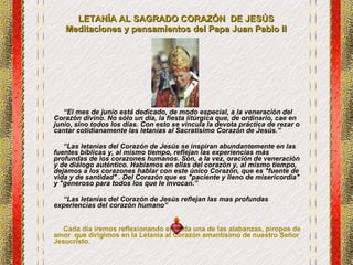 LETANÍA AL SAGRADO CORAZÓN  DE JESÚS  Meditaciones y pensamientos del Papa Juan Pablo II  “ El mes de junio está dedicado, de modo especial, a la veneración del Corazón divino. No sólo un día, la fiesta litúrgica que, de ordinario, cae en junio, sino todos los días. Con esto se vincula la devota práctica de rezar o cantar cotidianamente las letanías al Sacratísimo Corazón de Jesús.” “ Las letanías del Corazón de Jesús se inspiran abundantemente en las fuentes bíblicas y, al mismo tiempo, reflejan las experiencias más profundas de los corazones humanos. Son, a la vez, oración de veneración y de diálogo auténtico. Hablamos en ellas del corazón y, al mismo tiempo, dejamos a los corazones hablar con este único Corazón, que es "fuente de vida y de santidad" . Del Corazón que es "paciente y lleno de misericordia" y "generoso para todos los que le invocan.” “ Las letanías del Corazón de Jesús reflejan las mas profundas experiencias del corazón humano” Cada día iremos reflexionando en cada una de las alabanzas, piropos de amor  que dirigimos en la Letanía al Corazón amantísimo de nuestro Señor Jesucristo. 
