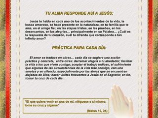 TU ALMA RESPONDE ASÍ A JESÚS: Jesús te habla en cada uno de los acontecimientos de tu vida, te busca amoroso, se hace presente en la naturaleza, en tu familia que te ama, en el amigo fiel, en las etapas tristes, en las pruebas, en los desencantos, en las alegrías… principalmente en su Palabra… ¿Cuál es la respuesta de tu corazón, cuál tu ofrenda que corresponda a tan infinito amor? PRÁCTICA PARA CADA DÍA: El amor se traduce en obras… cada día se sugiere una acción práctica y concreta,  entre otras: derramar alegría a tu alrededor; facilitar la vida a los que viven contigo; aceptar el trabajo tedioso, el sufrimiento que algunas de las circunstancias de la vida trae consigo, con una sonrisa y en silencio, especialmente por las almas que se encuentran alejadas de Dios; hacer visitas frecuentes a Jesús en el Sagrario; en fin, tomar tu cruz de cada día… “ El que quiera venir en pos de mí, niéguese a sí mismo, tome su cruz y sígame” (Mateo 16, 24) 