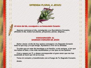OFRENDA FLORAL A JESUS: Al inicio del día, conságrate a su Inmaculado Corazón: Apenas comienza el día, conságrate a su Sacratísimo Corazón, ofrécele el día, todos tus planes, proyectos, penas, alegrías… CONSAGRACIÓN  AL  SAGRADO CORAZÓN DE JESÚS Señor Jesús: el día de hoy quiero consagrar a tu Sagrado Corazón todo lo que soy y lo que tengo. Ayúdame a vivir en tu amistad.  Te pido que en este día bendigas a mi familia, a mis amigos, a los que me hacen el bien, a los más necesitados y a los que no me quieren. Creo y espero en Ti, y deseo corresponder al gran amor que me has mostrado al morir por mí en la cruz. Toma mi corazón y transfórmalo con el fuego de Tu Sagrado Corazón. Amén. 